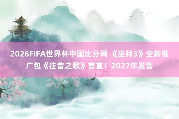 2026FIFA世界杯中国比分网 《巫师3》全新推广包《往昔之歌》官宣！2027年发售