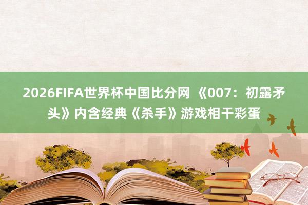 2026FIFA世界杯中国比分网 《007：初露矛头》内含经典《杀手》游戏相干彩蛋