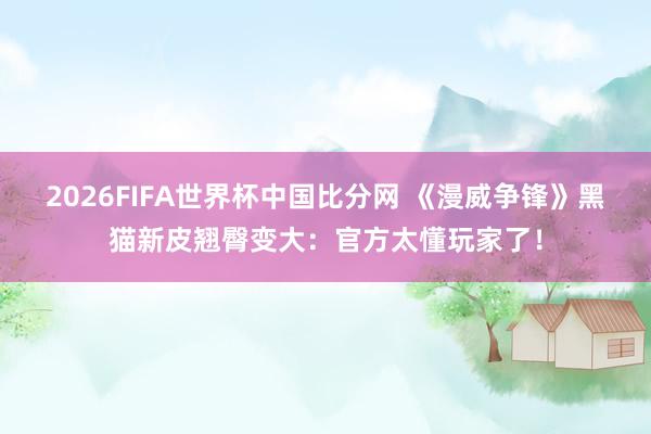 2026FIFA世界杯中国比分网 《漫威争锋》黑猫新皮翘臀变大：官方太懂玩家了！