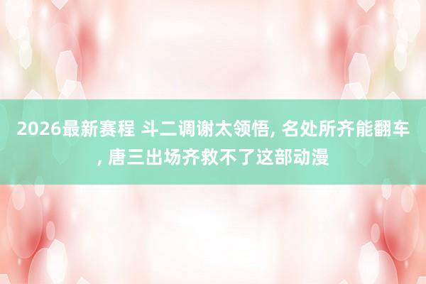 2026最新赛程 斗二调谢太领悟, 名处所齐能翻车, 唐三出场齐救不了这部动漫