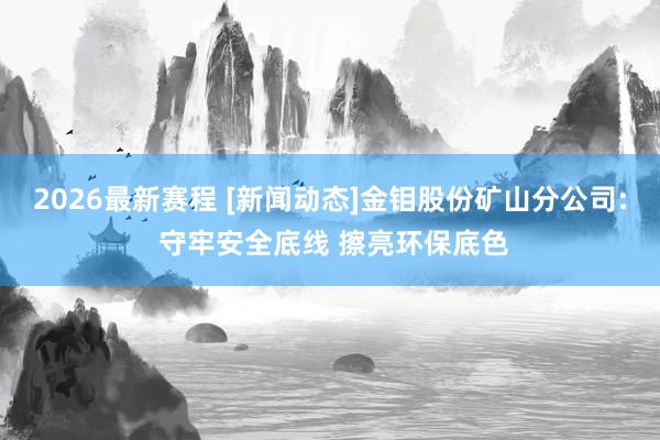 2026最新赛程 [新闻动态]金钼股份矿山分公司: 守牢安全底线 擦亮环保底色