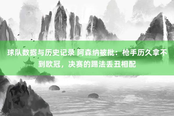 球队数据与历史记录 阿森纳被批：枪手历久拿不到欧冠，决赛的踢法丢丑相配