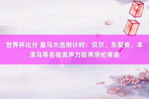 世界杯比分 皇马大选倒计时：贝尔、东契奇、本泽马等名宿发声力挺弗洛伦蒂诺