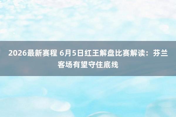 2026最新赛程 6月5日红王解盘比赛解读：芬兰客场有望守住底线