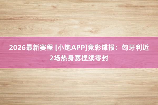 2026最新赛程 [小炮APP]竞彩谍报：匈牙利近2场热身赛捏续零封