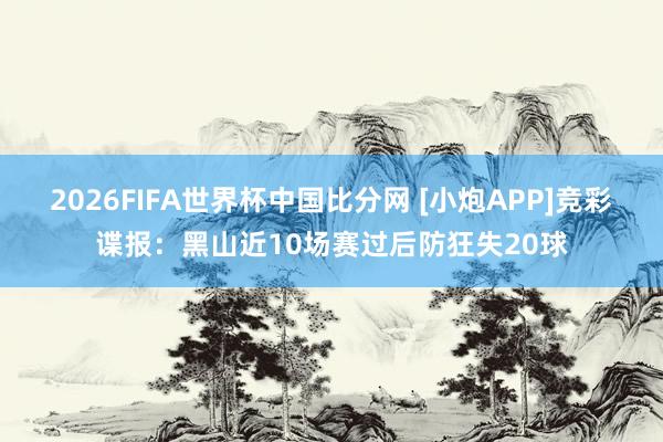 2026FIFA世界杯中国比分网 [小炮APP]竞彩谍报：黑山近10场赛过后防狂失20球