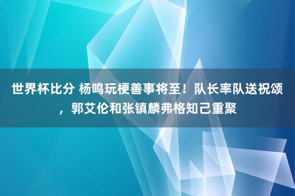 世界杯比分 杨鸣玩梗善事将至！队长率队送祝颂，郭艾伦和张镇麟弗格知己重聚