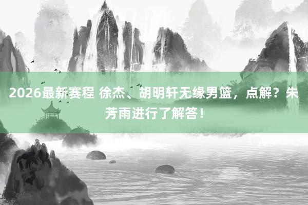 2026最新赛程 徐杰、胡明轩无缘男篮，点解？朱芳雨进行了解答！
