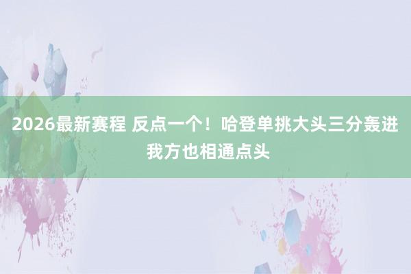 2026最新赛程 反点一个！哈登单挑大头三分轰进 我方也相通点头