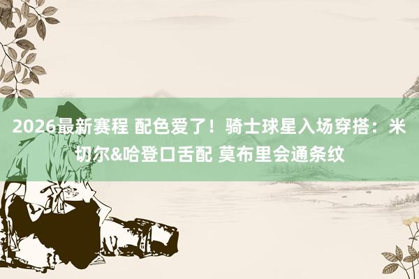 2026最新赛程 配色爱了！骑士球星入场穿搭：米切尔&哈登口舌配 莫布里会通条纹