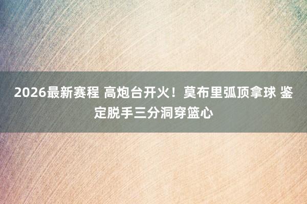 2026最新赛程 高炮台开火！莫布里弧顶拿球 鉴定脱手三分洞穿篮心