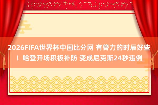 2026FIFA世界杯中国比分网 有膂力的时辰好些！哈登开场积极补防 变成尼克斯24秒违例