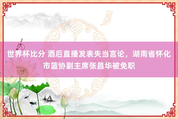 世界杯比分 酒后直播发表失当言论，湖南省怀化市篮协副主席张昌华被免职