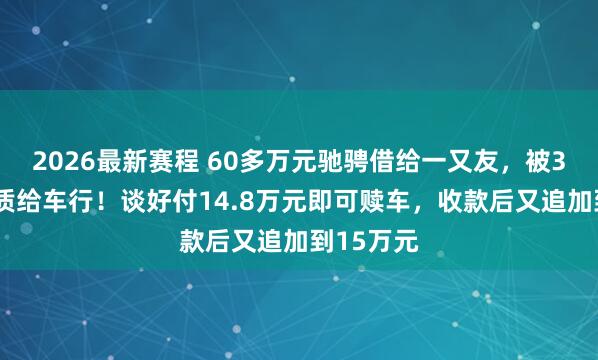 2026最新赛程 60多万元驰骋借给一又友，被33万元典质给车行！谈好付14.8万元即可赎车，收款后又追加到15万元