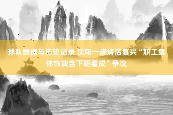 球队数据与历史记录 沈阳一烧烤店复兴“职工集体饰演含下跪看成”争议