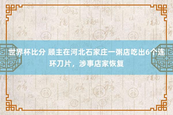 世界杯比分 顾主在河北石家庄一粥店吃出6个连环刀片，涉事店家恢复