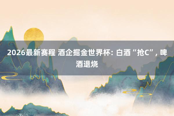 2026最新赛程 酒企掘金世界杯: 白酒“抢C”， 啤酒退烧