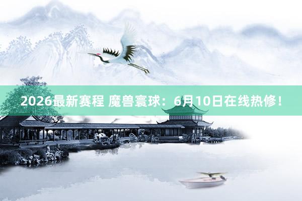 2026最新赛程 魔兽寰球：6月10日在线热修！