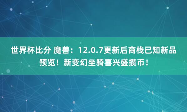 世界杯比分 魔兽：12.0.7更新后商栈已知新品预览！新变幻坐骑喜兴盛攒币！