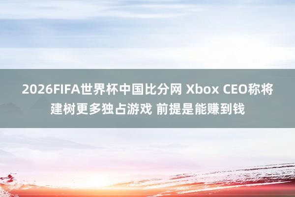 2026FIFA世界杯中国比分网 Xbox CEO称将建树更多独占游戏 前提是能赚到钱