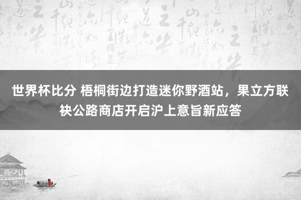 世界杯比分 梧桐街边打造迷你野酒站，果立方联袂公路商店开启沪上意旨新应答