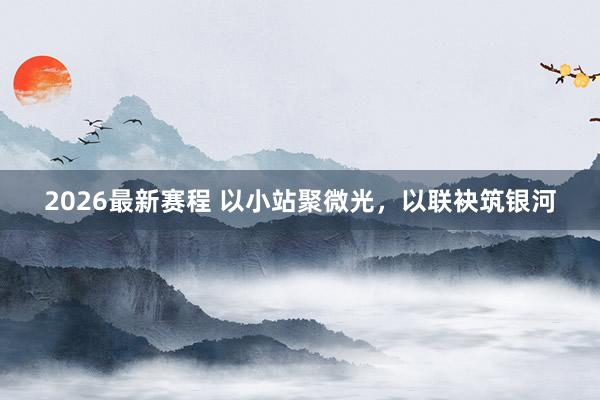 2026最新赛程 以小站聚微光，以联袂筑银河