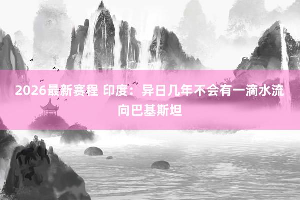 2026最新赛程 印度：异日几年不会有一滴水流向巴基斯坦
