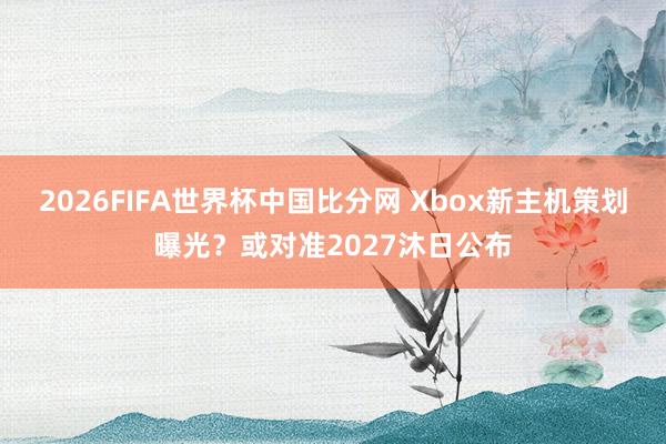 2026FIFA世界杯中国比分网 Xbox新主机策划曝光?或对准2027沐日公布