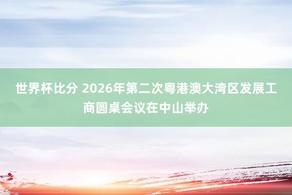 世界杯比分 2026年第二次粤港澳大湾区发展工商圆桌会议在中山举办