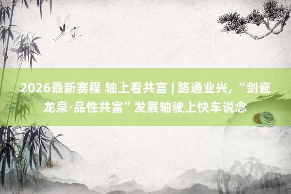 2026最新赛程 轴上看共富 | 路通业兴， “剑瓷龙泉·品性共富”发展轴驶上快车说念