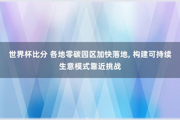 世界杯比分 各地零碳园区加快落地， 构建可持续生意模式靠近挑战
