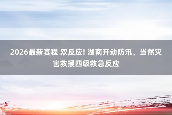 2026最新赛程 双反应! 湖南开动防汛、当然灾害救援四级救急反应