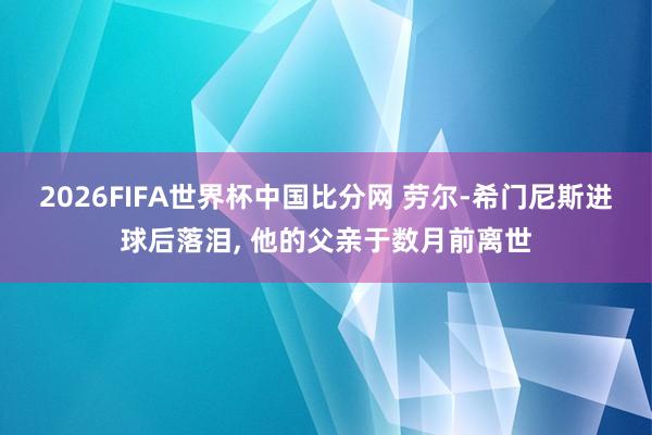 2026FIFA世界杯中国比分网 劳尔-希门尼斯进球后落泪， 他的父亲于数月前离世
