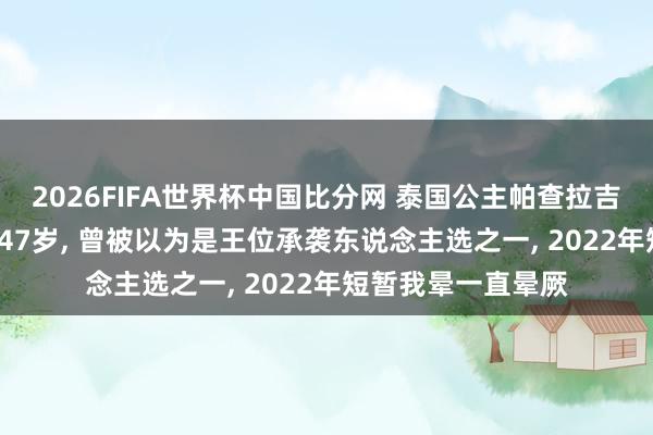2026FIFA世界杯中国比分网 泰国公主帕查拉吉迪雅帕清除， 享年47岁， 曾被以为是王位承袭东说念主选之一， 2022年短暂我晕一直晕厥