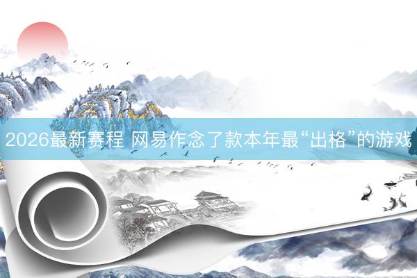2026最新赛程 网易作念了款本年最“出格”的游戏