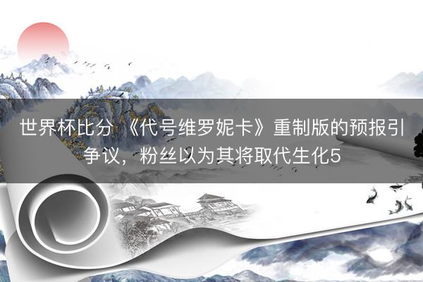 世界杯比分 《代号维罗妮卡》重制版的预报引争议，粉丝以为其将取代生化5
