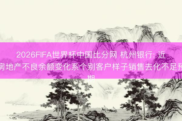 2026FIFA世界杯中国比分网 杭州银行: 近期房地产不良余额变化系个别客户样子销售去化不足预期