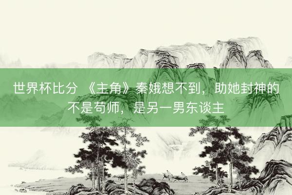 世界杯比分 《主角》秦娥想不到，助她封神的不是苟师，是另一男东谈主