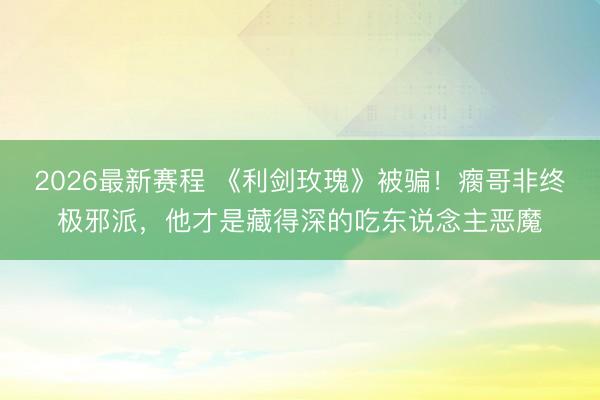 2026最新赛程 《利剑玫瑰》被骗！瘸哥非终极邪派，他才是藏得深的吃东说念主恶魔