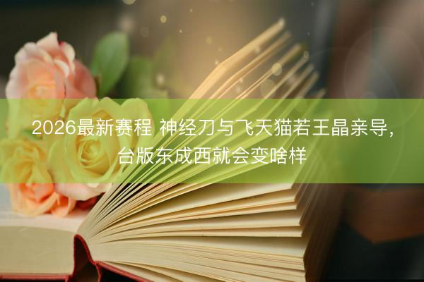 2026最新赛程 神经刀与飞天猫若王晶亲导,台版东成西就会变啥样