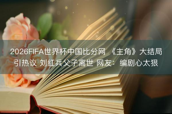 2026FIFA世界杯中国比分网 《主角》大结局引热议 刘红兵父子离世 网友：编剧心太狠