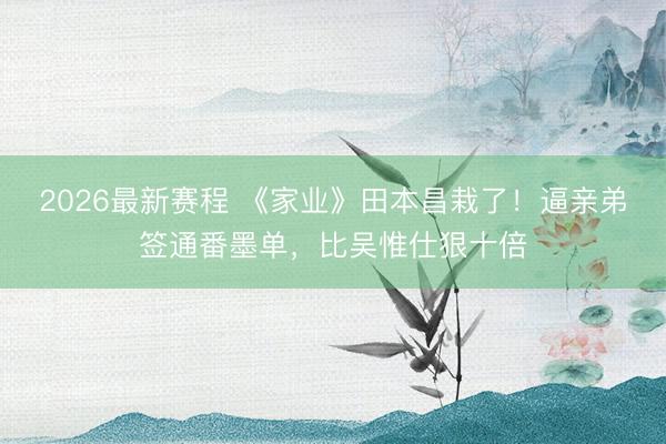 2026最新赛程 《家业》田本昌栽了！逼亲弟签通番墨单，比吴惟仕狠十倍