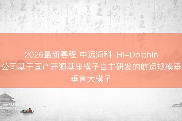 2026最新赛程 中远海科: Hi-Dolphin大模子是公司基于国产开源基座模子自主研发的航运规模垂直大模子