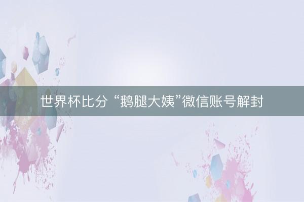 世界杯比分 “鹅腿大姨”微信账号解封