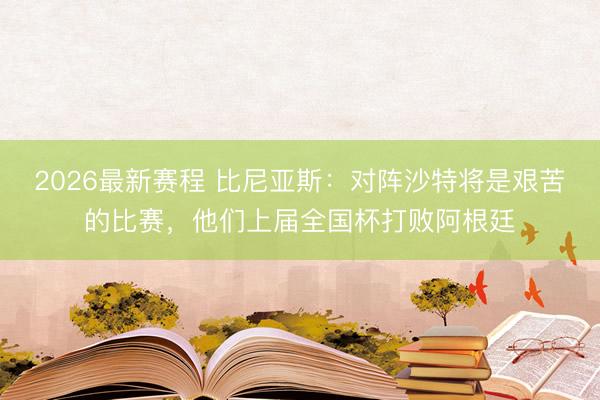 2026最新赛程 比尼亚斯:对阵沙特将是艰苦的比赛,他们上届全国杯打败阿根廷