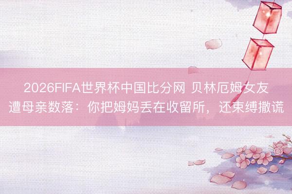 2026FIFA世界杯中国比分网 贝林厄姆女友遭母亲数落：你把姆妈丢在收留所，还束缚撒谎