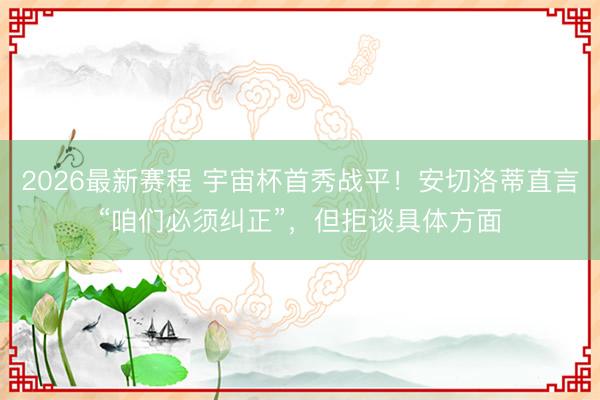 2026最新赛程 宇宙杯首秀战平！安切洛蒂直言“咱们必须纠正”，但拒谈具体方面