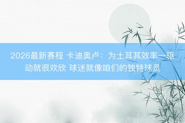 2026最新赛程 卡迪奥卢：为土耳其效率一驱动就很欢欣 球迷就像咱们的独特球员