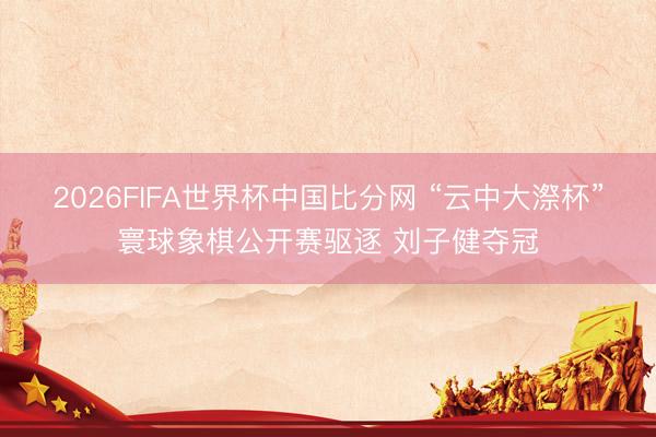 2026FIFA世界杯中国比分网 “云中大漈杯”寰球象棋公开赛驱逐 刘子健夺冠