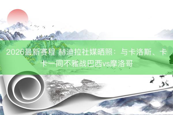 2026最新赛程 赫迪拉社媒晒照:与卡洛斯、卡卡一同不雅战巴西vs摩洛哥